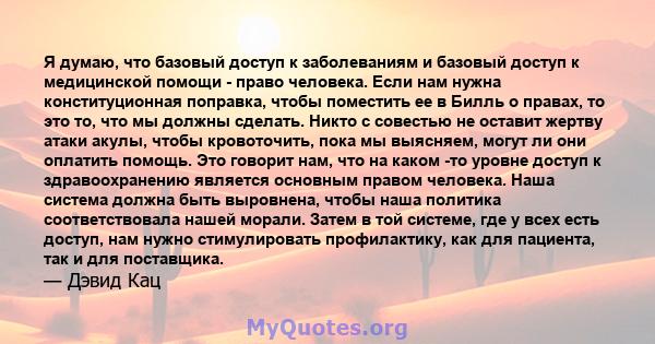 Я думаю, что базовый доступ к заболеваниям и базовый доступ к медицинской помощи - право человека. Если нам нужна конституционная поправка, чтобы поместить ее в Билль о правах, то это то, что мы должны сделать. Никто с