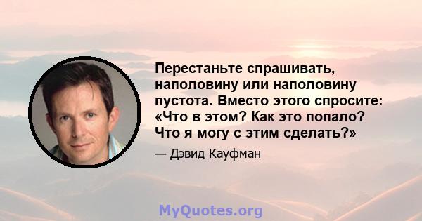 Перестаньте спрашивать, наполовину или наполовину пустота. Вместо этого спросите: «Что в этом? Как это попало? Что я могу с этим сделать?»