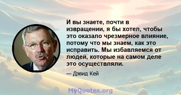 И вы знаете, почти в извращении, я бы хотел, чтобы это оказало чрезмерное влияние, потому что мы знаем, как это исправить. Мы избавляемся от людей, которые на самом деле это осуществляли.