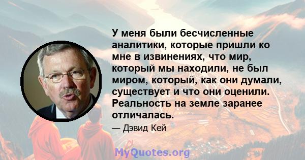 У меня были бесчисленные аналитики, которые пришли ко мне в извинениях, что мир, который мы находили, не был миром, который, как они думали, существует и что они оценили. Реальность на земле заранее отличалась.