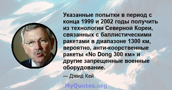 Указанные попытки в период с конца 1999 и 2002 годы получить из технологии Северной Кореи, связанных с баллистическими ракетами в диапазоне 1300 км, вероятно, анти-коорственные ракеты «No Dong 300 км» и другие