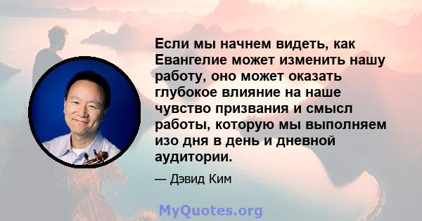 Если мы начнем видеть, как Евангелие может изменить нашу работу, оно может оказать глубокое влияние на наше чувство призвания и смысл работы, которую мы выполняем изо дня в день и дневной аудитории.