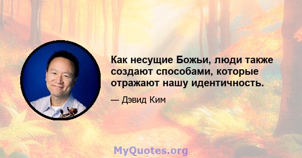 Как несущие Божьи, люди также создают способами, которые отражают нашу идентичность.