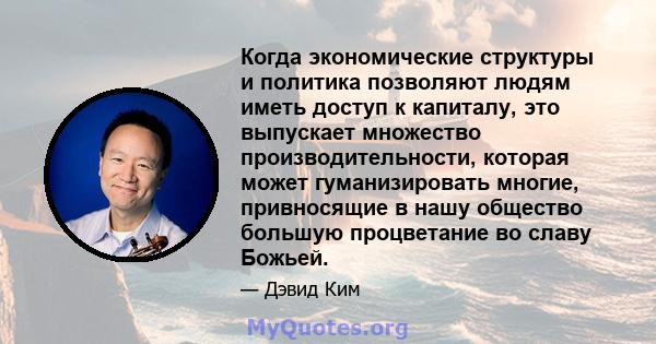 Когда экономические структуры и политика позволяют людям иметь доступ к капиталу, это выпускает множество производительности, которая может гуманизировать многие, привносящие в нашу общество большую процветание во славу 