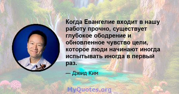 Когда Евангелие входит в нашу работу прочно, существует глубокое ободрение и обновленное чувство цели, которое люди начинают иногда испытывать иногда в первый раз.