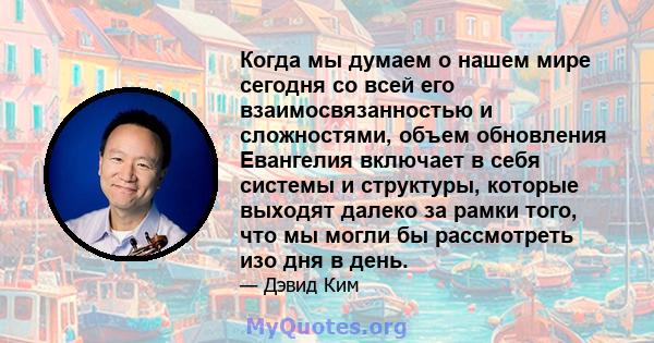 Когда мы думаем о нашем мире сегодня со всей его взаимосвязанностью и сложностями, объем обновления Евангелия включает в себя системы и структуры, которые выходят далеко за рамки того, что мы могли бы рассмотреть изо