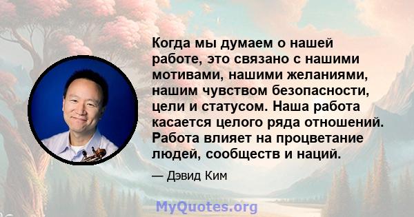 Когда мы думаем о нашей работе, это связано с нашими мотивами, нашими желаниями, нашим чувством безопасности, цели и статусом. Наша работа касается целого ряда отношений. Работа влияет на процветание людей, сообществ и