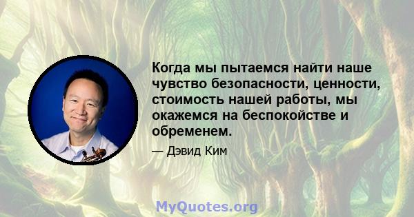 Когда мы пытаемся найти наше чувство безопасности, ценности, стоимость нашей работы, мы окажемся на беспокойстве и обременем.