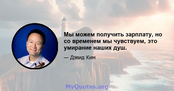 Мы можем получить зарплату, но со временем мы чувствуем, это умирание наших душ.