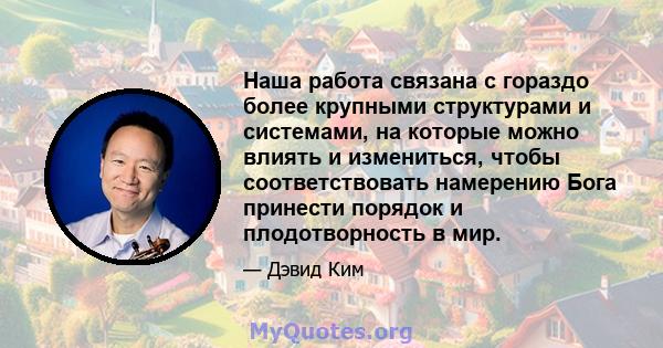 Наша работа связана с гораздо более крупными структурами и системами, на которые можно влиять и измениться, чтобы соответствовать намерению Бога принести порядок и плодотворность в мир.