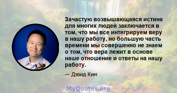 Зачастую возвышающаяся истина для многих людей заключается в том, что мы все интегрируем веру в нашу работу, но большую часть времени мы совершенно не знаем о том, что вера лежит в основе наше отношение и ответы на нашу 