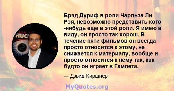 Брэд Дуриф в роли Чарльза Ли Рэя, невозможно представить кого -нибудь еще в этой роли. Я имею в виду, он просто так хорош. В течение пяти фильмов он всегда просто относится к этому, не снижается к материалу, вообще и