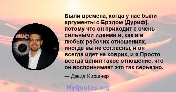 Были времена, когда у нас были аргументы с Брэдом [Дуриф], потому что он приходит с очень сильными идеями и, как и в любых рабочих отношениях, иногда вы не согласны, и он всегда идет на коврик, и я Просто всегда ценил