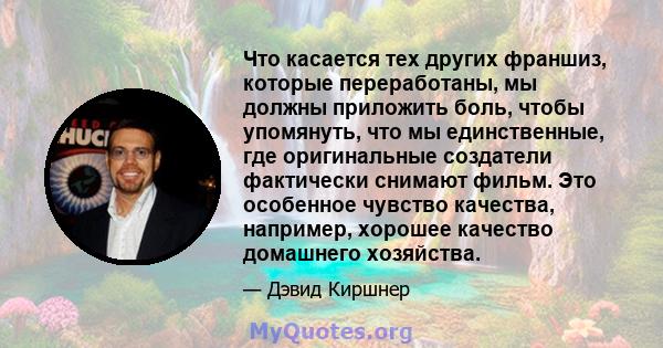 Что касается тех других франшиз, которые переработаны, мы должны приложить боль, чтобы упомянуть, что мы единственные, где оригинальные создатели фактически снимают фильм. Это особенное чувство качества, например,