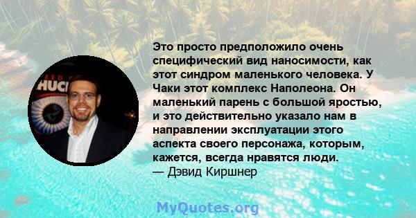 Это просто предположило очень специфический вид наносимости, как этот синдром маленького человека. У Чаки этот комплекс Наполеона. Он маленький парень с большой яростью, и это действительно указало нам в направлении