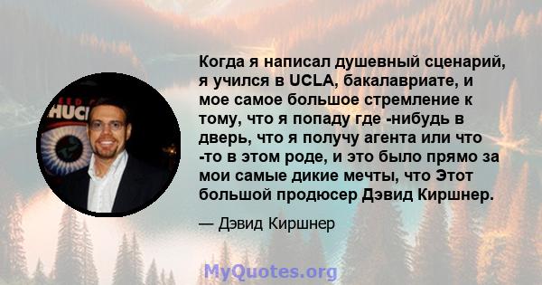 Когда я написал душевный сценарий, я учился в UCLA, бакалавриате, и мое самое большое стремление к тому, что я попаду где -нибудь в дверь, что я получу агента или что -то в этом роде, и это было прямо за мои самые дикие 