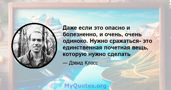 Даже если это опасно и болезненно, и очень, очень одиноко. Нужно сражаться- это единственная почетная вещь, которую нужно сделать