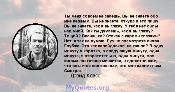 Ты меня совсем не знаешь. Вы не знаете обо мне первым. Вы не знаете, откуда я это пишу. Вы не знаете, как я выгляжу. У тебя нет силы над мной. Как ты думаешь, как я выгляжу? Тощий? Веснушки? Стакан с карими глазами?