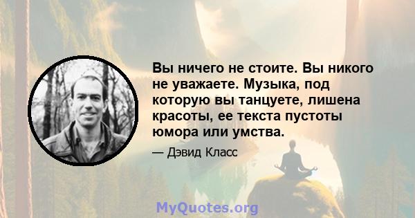 Вы ничего не стоите. Вы никого не уважаете. Музыка, под которую вы танцуете, лишена красоты, ее текста пустоты юмора или умства.