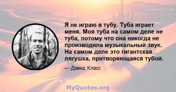 Я не играю в тубу. Туба играет меня. Моя туба на самом деле не туба, потому что она никогда не производила музыкальный звук. На самом деле это гигантская лягушка, притворяющаяся тубой.