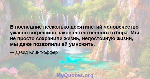 В последние несколько десятилетий человечество ужасно согрешило закон естественного отбора. Мы не просто сохранили жизнь, недостойную жизни, мы даже позволили ей умножить.