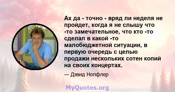 Ах да - точно - вряд ли неделя не пройдет, когда я не слышу что -то замечательное, что кто -то сделал в какой -то малобюджетной ситуации, в первую очередь с целью продажи нескольких сотен копий на своих концертах.