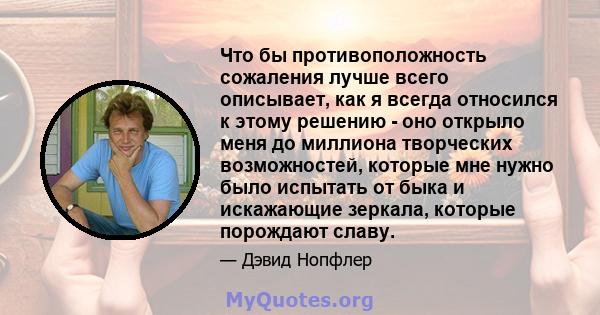 Что бы противоположность сожаления лучше всего описывает, как я всегда относился к этому решению - оно открыло меня до миллиона творческих возможностей, которые мне нужно было испытать от быка и искажающие зеркала,