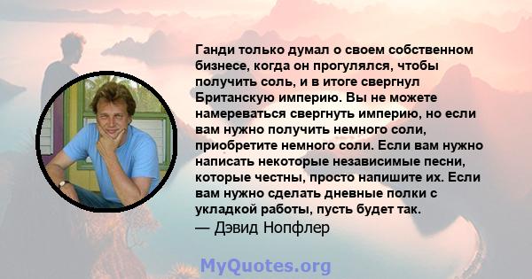 Ганди только думал о своем собственном бизнесе, когда он прогулялся, чтобы получить соль, и в итоге свергнул Британскую империю. Вы не можете намереваться свергнуть империю, но если вам нужно получить немного соли,