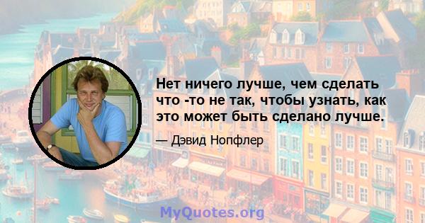 Нет ничего лучше, чем сделать что -то не так, чтобы узнать, как это может быть сделано лучше.