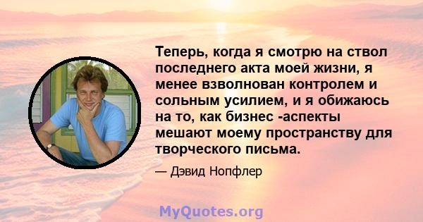 Теперь, когда я смотрю на ствол последнего акта моей жизни, я менее взволнован контролем и сольным усилием, и я обижаюсь на то, как бизнес -аспекты мешают моему пространству для творческого письма.