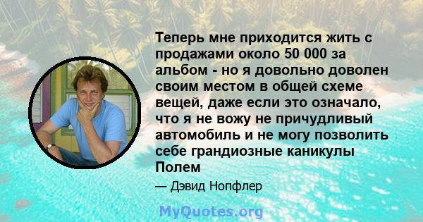 Теперь мне приходится жить с продажами около 50 000 за альбом - но я довольно доволен своим местом в общей схеме вещей, даже если это означало, что я не вожу не причудливый автомобиль и не могу позволить себе