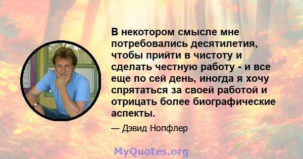 В некотором смысле мне потребовались десятилетия, чтобы прийти в чистоту и сделать честную работу - и все еще по сей день, иногда я хочу спрятаться за своей работой и отрицать более биографические аспекты.