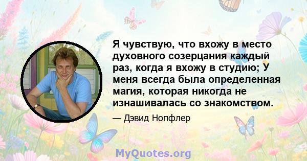 Я чувствую, что вхожу в место духовного созерцания каждый раз, когда я вхожу в студию; У меня всегда была определенная магия, которая никогда не изнашивалась со знакомством.