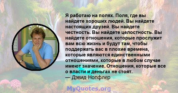 Я работаю на полях. Поля, где вы найдете хороших людей. Вы найдете настоящих друзей. Вы найдете честность. Вы найдете целостность. Вы найдете отношения, которые прослужит вам всю жизнь и будут там, чтобы поддержать вас