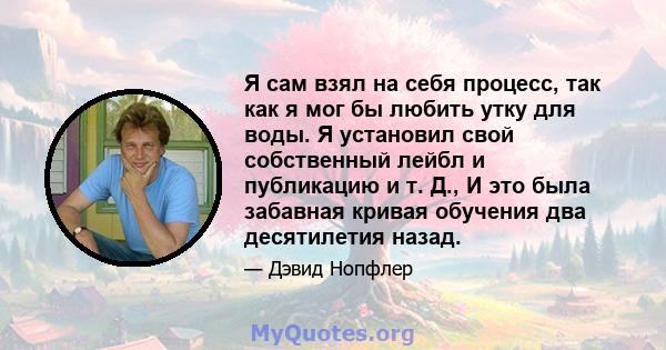 Я сам взял на себя процесс, так как я мог бы любить утку для воды. Я установил свой собственный лейбл и публикацию и т. Д., И это была забавная кривая обучения два десятилетия назад.