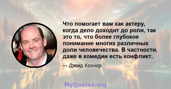 Что помогает вам как актеру, когда дело доходит до роли, так это то, что более глубокое понимание многих различных доли человечества. В частности, даже в комедии есть конфликт.