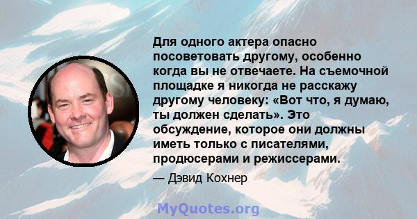 Для одного актера опасно посоветовать другому, особенно когда вы не отвечаете. На съемочной площадке я никогда не расскажу другому человеку: «Вот что, я думаю, ты должен сделать». Это обсуждение, которое они должны