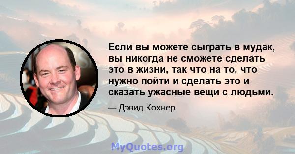 Если вы можете сыграть в мудак, вы никогда не сможете сделать это в жизни, так что на то, что нужно пойти и сделать это и сказать ужасные вещи с людьми.