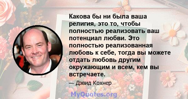 Какова бы ни была ваша религия, это то, чтобы полностью реализовать ваш потенциал любви. Это полностью реализованная любовь к себе, тогда вы можете отдать любовь другим окружающим и всем, кем вы встречаете.