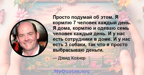 Просто подумай об этом. Я кормлю 7 человек каждый день. Я дома, кормлю и одеваю семь человек каждый день. И у нас есть сотрудники в доме. И у нас есть 3 собаки, так что я просто выбрасываю деньги.