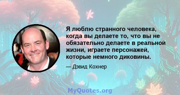 Я люблю странного человека, когда вы делаете то, что вы не обязательно делаете в реальной жизни, играете персонажей, которые немного диковины.