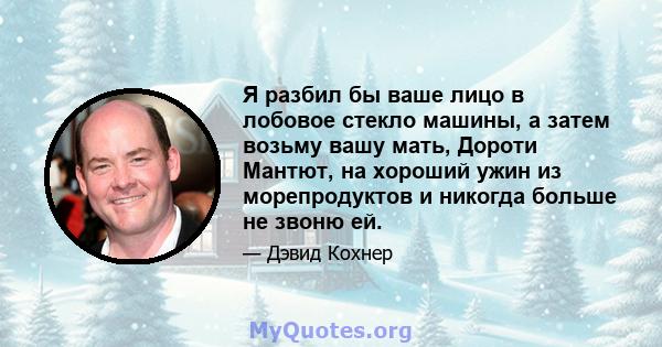 Я разбил бы ваше лицо в лобовое стекло машины, а затем возьму вашу мать, Дороти Мантют, на хороший ужин из морепродуктов и никогда больше не звоню ей.