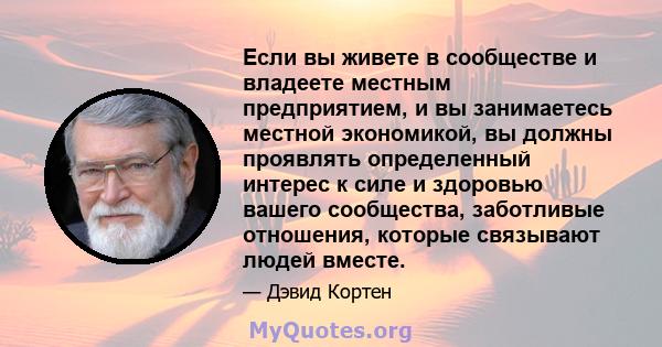 Если вы живете в сообществе и владеете местным предприятием, и вы занимаетесь местной экономикой, вы должны проявлять определенный интерес к силе и здоровью вашего сообщества, заботливые отношения, которые связывают