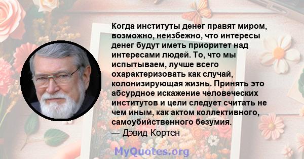 Когда институты денег правят миром, возможно, неизбежно, что интересы денег будут иметь приоритет над интересами людей. То, что мы испытываем, лучше всего охарактеризовать как случай, колонизирующая жизнь. Принять это