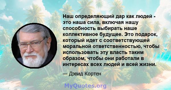 Наш определяющий дар как людей - это наша сила, включая нашу способность выбирать наше коллективное будущее. Это подарок, который идет с соответствующей моральной ответственностью, чтобы использовать эту власть таким