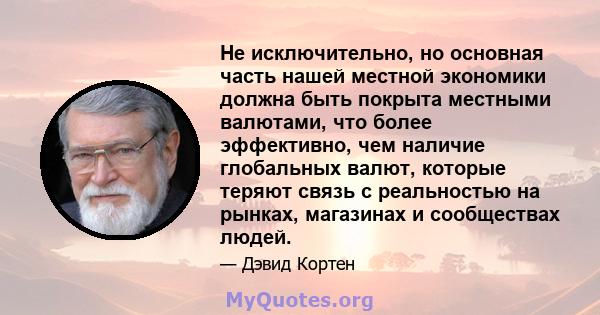 Не исключительно, но основная часть нашей местной экономики должна быть покрыта местными валютами, что более эффективно, чем наличие глобальных валют, которые теряют связь с реальностью на рынках, магазинах и