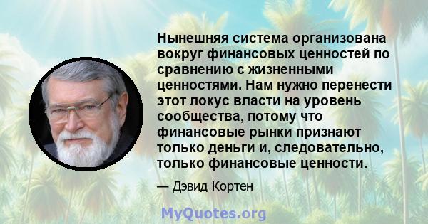 Нынешняя система организована вокруг финансовых ценностей по сравнению с жизненными ценностями. Нам нужно перенести этот локус власти на уровень сообщества, потому что финансовые рынки признают только деньги и,