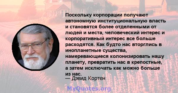 Поскольку корпорации получают автономную институциональную власть и становятся более отделенными от людей и места, человеческий интерес и корпоративный интерес все больше расходятся. Как будто нас вторглись в