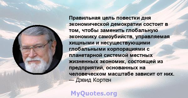 Правильная цель повестки дня экономической демократии состоит в том, чтобы заменить глобальную экономику самоубийств, управляемая хищными и несуществующими глобальными корпорациями с планетарной системой местных