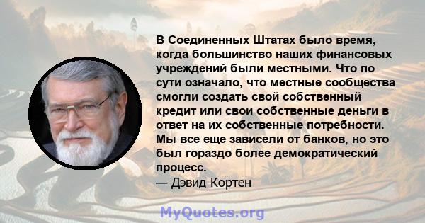 В Соединенных Штатах было время, когда большинство наших финансовых учреждений были местными. Что по сути означало, что местные сообщества смогли создать свой собственный кредит или свои собственные деньги в ответ на их 